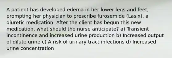 A patient has developed edema in her lower legs and feet, prompting her physician to prescribe furosemide (Lasix), a diuretic medication. After the client has begun this new medication, what should the nurse anticipate? a) Transient incontinence and increased urine production b) Increased output of dilute urine c) A risk of urinary tract infections d) Increased urine concentration