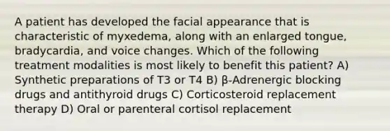 A patient has developed the facial appearance that is characteristic of myxedema, along with an enlarged tongue, bradycardia, and voice changes. Which of the following treatment modalities is most likely to benefit this patient? A) Synthetic preparations of T3 or T4 B) β-Adrenergic blocking drugs and antithyroid drugs C) Corticosteroid replacement therapy D) Oral or parenteral cortisol replacement