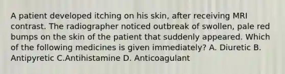 A patient developed itching on his skin, after receiving MRI contrast. The radiographer noticed outbreak of swollen, pale red bumps on the skin of the patient that suddenly appeared. Which of the following medicines is given immediately? A. Diuretic B. Antipyretic C.Antihistamine D. Anticoagulant