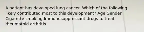 A patient has developed lung cancer. Which of the following likely contributed most to this development? Age Gender Cigarette smoking Immunosuppressant drugs to treat rheumatoid arthritis