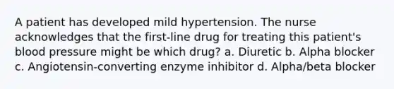 A patient has developed mild hypertension. The nurse acknowledges that the first-line drug for treating this patient's blood pressure might be which drug? a. Diuretic b. Alpha blocker c. Angiotensin-converting enzyme inhibitor d. Alpha/beta blocker