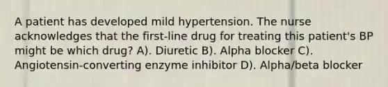 A patient has developed mild hypertension. The nurse acknowledges that the first-line drug for treating this patient's BP might be which drug? A). Diuretic B). Alpha blocker C). Angiotensin-converting enzyme inhibitor D). Alpha/beta blocker