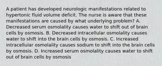 A patient has developed neurologic manifestations related to hypertonic fluid volume deficit. The nurse is aware that these manifestations are caused by what underlying problem? A. Decreased serum osmolality causes water to shift out of brain cells by osmosis. B. Decreased intracellular osmolality causes water to shift into the brain cells by osmosis. C. Increased intracellular osmolality causes sodium to shift into the brain cells by osmosis. D. Increased serum osmolality causes water to shift out of brain cells by osmosis