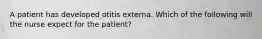 A patient has developed otitis externa. Which of the following will the nurse expect for the patient?