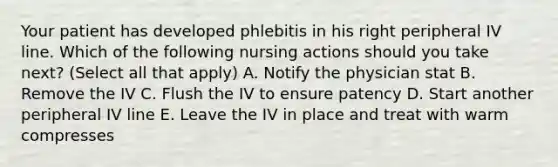 Your patient has developed phlebitis in his right peripheral IV line. Which of the following nursing actions should you take next? (Select all that apply) A. Notify the physician stat B. Remove the IV C. Flush the IV to ensure patency D. Start another peripheral IV line E. Leave the IV in place and treat with warm compresses