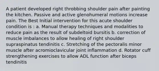 A patient developed right throbbing shoulder pain after painting the kitchen. Passive and active glenohumeral motions increase pain. The Best Initial intervention for this acute shoulder condition is : a. Manual therapy techniques and modalities to reduce pain as the result of subdeltoid bursitis b. correction of muscle imbalances to allow healing of right shoulder supraspinatus tendinitis c. Stretching of the pectoralis minor muscle after acromioclavicular joint inflammation d. Rotator cuff strengthening exercises to allow ADL function after biceps tendinitis