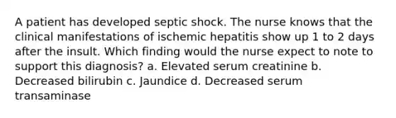 A patient has developed septic shock. The nurse knows that the clinical manifestations of ischemic hepatitis show up 1 to 2 days after the insult. Which finding would the nurse expect to note to support this diagnosis? a. Elevated serum creatinine b. Decreased bilirubin c. Jaundice d. Decreased serum transaminase