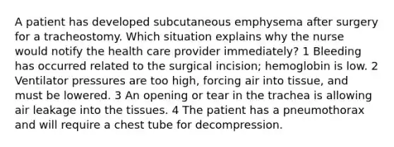 A patient has developed subcutaneous emphysema after surgery for a tracheostomy. Which situation explains why the nurse would notify the health care provider immediately? 1 Bleeding has occurred related to the surgical incision; hemoglobin is low. 2 Ventilator pressures are too high, forcing air into tissue, and must be lowered. 3 An opening or tear in the trachea is allowing air leakage into the tissues. 4 The patient has a pneumothorax and will require a chest tube for decompression.