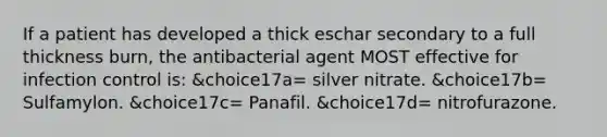 If a patient has developed a thick eschar secondary to a full thickness burn, the antibacterial agent MOST effective for infection control is: &choice17a= silver nitrate. &choice17b= Sulfamylon. &choice17c= Panafil. &choice17d= nitrofurazone.