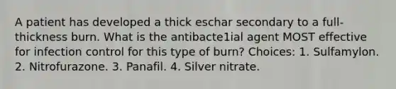 A patient has developed a thick eschar secondary to a full-thickness burn. What is the antibacte1ial agent MOST effective for infection control for this type of burn? Choices: 1. Sulfamylon. 2. Nitrofurazone. 3. Panafil. 4. Silver nitrate.