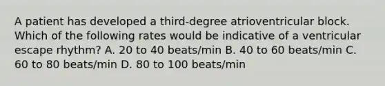 A patient has developed a third-degree atrioventricular block. Which of the following rates would be indicative of a ventricular escape rhythm? A. 20 to 40 beats/min B. 40 to 60 beats/min C. 60 to 80 beats/min D. 80 to 100 beats/min