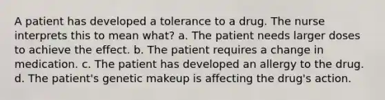 A patient has developed a tolerance to a drug. The nurse interprets this to mean what? a. The patient needs larger doses to achieve the effect. b. The patient requires a change in medication. c. The patient has developed an allergy to the drug. d. The patient's genetic makeup is affecting the drug's action.