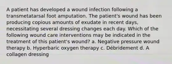 A patient has developed a wound infection following a transmetatarsal foot amputation. The patient's wound has been producing copious amounts of exudate in recent days, necessitating several dressing changes each day. Which of the following wound care interventions may be indicated in the treatment of this patient's wound? a. Negative pressure wound therapy b. Hyperbaric oxygen therapy c. Débridement d. A collagen dressing