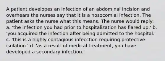 A patient developes an infection of an abdominal incision and overhears the nurses say that it is a nosocomial infection. The patient asks the nurse what this means. The nurse would reply: a. 'the infection you had prior to hospitalization has flared up.' b. 'you acquired the infection after being admitted to the hospital.' c. 'this is a highly contagious infecction requiring protective isolation.' d. 'as a result of medical treatment, you have developed a secondary infection.'