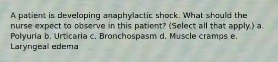 A patient is developing anaphylactic shock. What should the nurse expect to observe in this patient? (Select all that apply.) a. Polyuria b. Urticaria c. Bronchospasm d. Muscle cramps e. Laryngeal edema