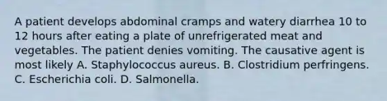 A patient develops abdominal cramps and watery diarrhea 10 to 12 hours after eating a plate of unrefrigerated meat and vegetables. The patient denies vomiting. The causative agent is most likely A. Staphylococcus aureus. B. Clostridium perfringens. C. Escherichia coli. D. Salmonella.