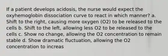 If a patient develops acidosis, the nurse would expect the oxyhemoglobin dissociation curve to react in which manner? a. Shift to the right, causing more oxygen (O2) to be released to the cells b. Shift to the left, allowing less O2 to be released to the cells c. Show no change, allowing the O2 concentration to remain stable d. Show dramatic fluctuation, allowing the O2 concentration to increas