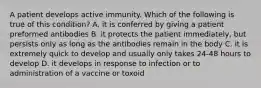 A patient develops active immunity. Which of the following is true of this condition? A. it is conferred by giving a patient preformed antibodies B. it protects the patient immediately, but persists only as long as the antibodies remain in the body C. it is extremely quick to develop and usually only takes 24-48 hours to develop D. it develops in response to infection or to administration of a vaccine or toxoid