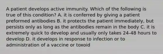 A patient develops active immunity. Which of the following is true of this condition? A. it is conferred by giving a patient preformed antibodies B. it protects the patient immediately, but persists only as long as the antibodies remain in the body C. it is extremely quick to develop and usually only takes 24-48 hours to develop D. it develops in response to infection or to administration of a vaccine or toxoid