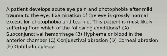 A patient develops acute eye pain and photophobia after mild trauma to the eye. Examination of the eye is grossly normal except for photophobia and tearing. This patient is most likely suffering from which of the following conditions? (A) Subconjunctival hemorrhage (B) Hyphema or blood in the anterior chamber (C) Conjunctival abrasion (D) Corneal abrasion (E) Ophthalmoplegia