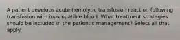 A patient develops acute hemolytic transfusion reaction following transfusion with incompatible blood. What treatment strategies should be included in the patient's management? Select all that apply.