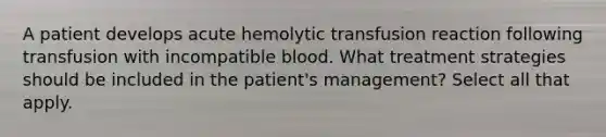 A patient develops acute hemolytic transfusion reaction following transfusion with incompatible blood. What treatment strategies should be included in the patient's management? Select all that apply.