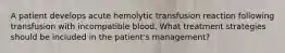 A patient develops acute hemolytic transfusion reaction following transfusion with incompatible blood. What treatment strategies should be included in the patient's management?