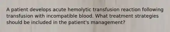 A patient develops acute hemolytic transfusion reaction following transfusion with incompatible blood. What treatment strategies should be included in the patient's management?