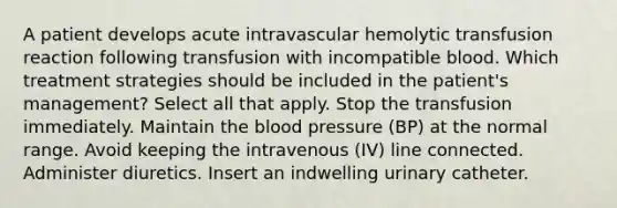 A patient develops acute intravascular hemolytic transfusion reaction following transfusion with incompatible blood. Which treatment strategies should be included in the patient's management? Select all that apply. Stop the transfusion immediately. Maintain the blood pressure (BP) at the normal range. Avoid keeping the intravenous (IV) line connected. Administer diuretics. Insert an indwelling urinary catheter.