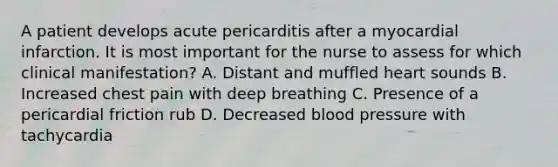 A patient develops acute pericarditis after a myocardial infarction. It is most important for the nurse to assess for which clinical manifestation? A. Distant and muffled heart sounds B. Increased chest pain with deep breathing C. Presence of a pericardial friction rub D. Decreased blood pressure with tachycardia