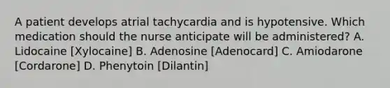 A patient develops atrial tachycardia and is hypotensive. Which medication should the nurse anticipate will be administered? A. Lidocaine [Xylocaine] B. Adenosine [Adenocard] C. Amiodarone [Cordarone] D. Phenytoin [Dilantin]