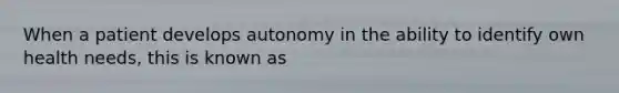 When a patient develops autonomy in the ability to identify own health needs, this is known as