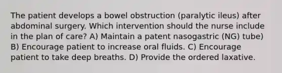 The patient develops a bowel obstruction (paralytic ileus) after abdominal surgery. Which intervention should the nurse include in the plan of care? A) Maintain a patent nasogastric (NG) tube) B) Encourage patient to increase oral fluids. C) Encourage patient to take deep breaths. D) Provide the ordered laxative.