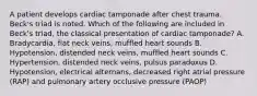 A patient develops cardiac tamponade after chest trauma. Beck's triad is noted. Which of the following are included in Beck's triad, the classical presentation of cardiac tamponade? A. Bradycardia, flat neck veins, muffled heart sounds B. Hypotension, distended neck veins, muffled heart sounds C. Hypertension, distended neck veins, pulsus paradoxus D. Hypotension, electrical alternans, decreased right atrial pressure (RAP) and pulmonary artery occlusive pressure (PAOP)