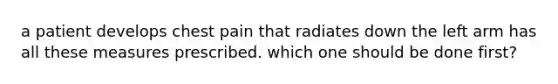 a patient develops chest pain that radiates down the left arm has all these measures prescribed. which one should be done first?