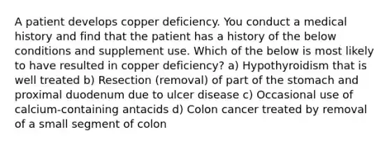 A patient develops copper deficiency. You conduct a medical history and find that the patient has a history of the below conditions and supplement use. Which of the below is most likely to have resulted in copper deficiency? a) Hypothyroidism that is well treated b) Resection (removal) of part of the stomach and proximal duodenum due to ulcer disease c) Occasional use of calcium-containing antacids d) Colon cancer treated by removal of a small segment of colon