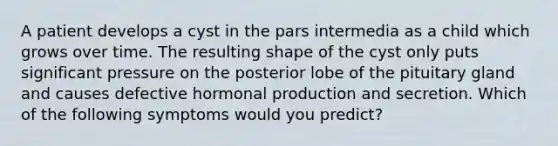 A patient develops a cyst in the pars intermedia as a child which grows over time. The resulting shape of the cyst only puts significant pressure on the posterior lobe of the pituitary gland and causes defective hormonal production and secretion. Which of the following symptoms would you predict?