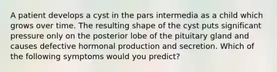 A patient develops a cyst in the pars intermedia as a child which grows over time. The resulting shape of the cyst puts significant pressure only on the posterior lobe of the pituitary gland and causes defective hormonal production and secretion. Which of the following symptoms would you predict?