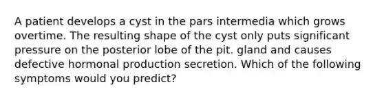 A patient develops a cyst in the pars intermedia which grows overtime. The resulting shape of the cyst only puts significant pressure on the posterior lobe of the pit. gland and causes defective hormonal production secretion. Which of the following symptoms would you predict?