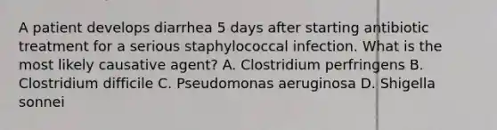 A patient develops diarrhea 5 days after starting antibiotic treatment for a serious staphylococcal infection. What is the most likely causative agent? A. Clostridium perfringens B. Clostridium difficile C. Pseudomonas aeruginosa D. Shigella sonnei