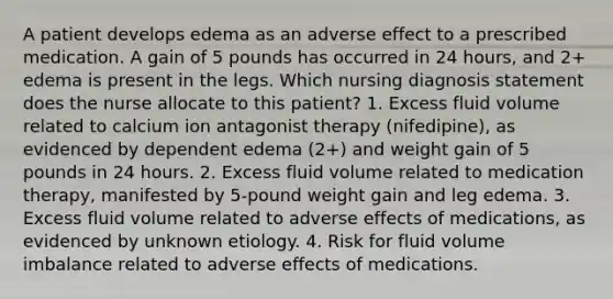 A patient develops edema as an adverse effect to a prescribed medication. A gain of 5 pounds has occurred in 24 hours, and 2+ edema is present in the legs. Which nursing diagnosis statement does the nurse allocate to this patient? 1. Excess fluid volume related to calcium ion antagonist therapy (nifedipine), as evidenced by dependent edema (2+) and weight gain of 5 pounds in 24 hours. 2. Excess fluid volume related to medication therapy, manifested by 5-pound weight gain and leg edema. 3. Excess fluid volume related to adverse effects of medications, as evidenced by unknown etiology. 4. Risk for fluid volume imbalance related to adverse effects of medications.