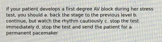 if your patient develops a first degree AV block during her stress test, you should a. back the stage to the previous level b. continue, but watch the rhythm cautiously c. stop the test immediately d. stop the test and send the patient for a permanent pacemaker