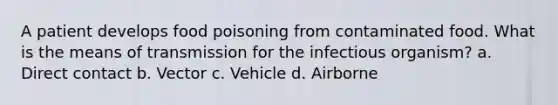 A patient develops food poisoning from contaminated food. What is the means of transmission for the infectious organism? a. Direct contact b. Vector c. Vehicle d. Airborne