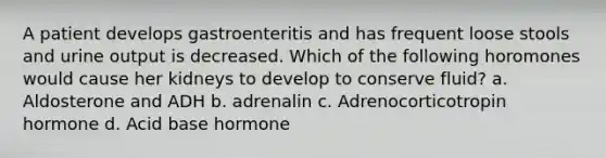 A patient develops gastroenteritis and has frequent loose stools and urine output is decreased. Which of the following horomones would cause her kidneys to develop to conserve fluid? a. Aldosterone and ADH b. adrenalin c. Adrenocorticotropin hormone d. Acid base hormone