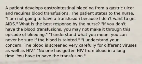 A patient develops gastrointestinal bleeding from a gastric ulcer and requires blood transfusions. The patient states to the nurse, "I am not going to have a transfusion because I don't want to get AIDS." What is the best response by the nurse? "If you don't have the blood transfusions, you may not make it through this episode of bleeding." "I understand what you mean, you can never be sure if the blood is tainted." "I understand your concern. The blood is screened very carefully for different viruses as well as HIV." "No one has gotten HIV from blood in a long time. You have to have the transfusion."