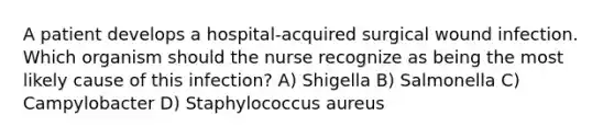 A patient develops a hospital-acquired surgical wound infection. Which organism should the nurse recognize as being the most likely cause of this infection? A) Shigella B) Salmonella C) Campylobacter D) Staphylococcus aureus