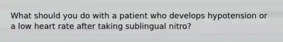 What should you do with a patient who develops hypotension or a low heart rate after taking sublingual nitro?