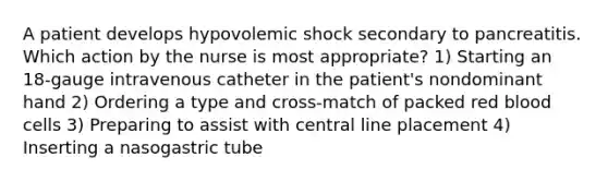 A patient develops hypovolemic shock secondary to pancreatitis. Which action by the nurse is most appropriate? 1) Starting an 18-gauge intravenous catheter in the patient's nondominant hand 2) Ordering a type and cross-match of packed red blood cells 3) Preparing to assist with central line placement 4) Inserting a nasogastric tube