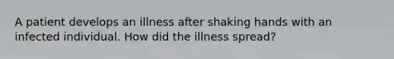 A patient develops an illness after shaking hands with an infected individual. How did the illness spread?