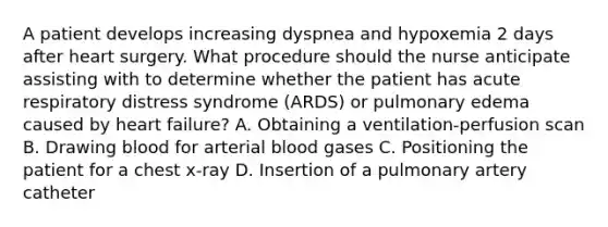 A patient develops increasing dyspnea and hypoxemia 2 days after heart surgery. What procedure should the nurse anticipate assisting with to determine whether the patient has acute respiratory distress syndrome (ARDS) or pulmonary edema caused by heart failure? A. Obtaining a ventilation-perfusion scan B. Drawing blood for arterial blood gases C. Positioning the patient for a chest x-ray D. Insertion of a pulmonary artery catheter